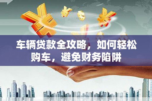 景德镇车辆贷款全攻略，如何轻松购车，避免财务陷阱