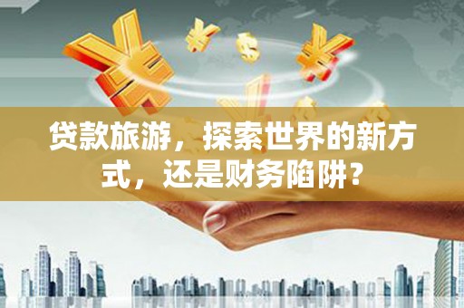 景德镇贷款旅游，探索世界的新方式，还是财务陷阱？