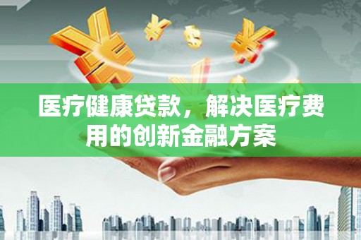 景德镇医疗健康贷款，解决医疗费用的创新金融方案